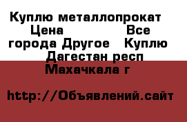 Куплю металлопрокат › Цена ­ 800 000 - Все города Другое » Куплю   . Дагестан респ.,Махачкала г.